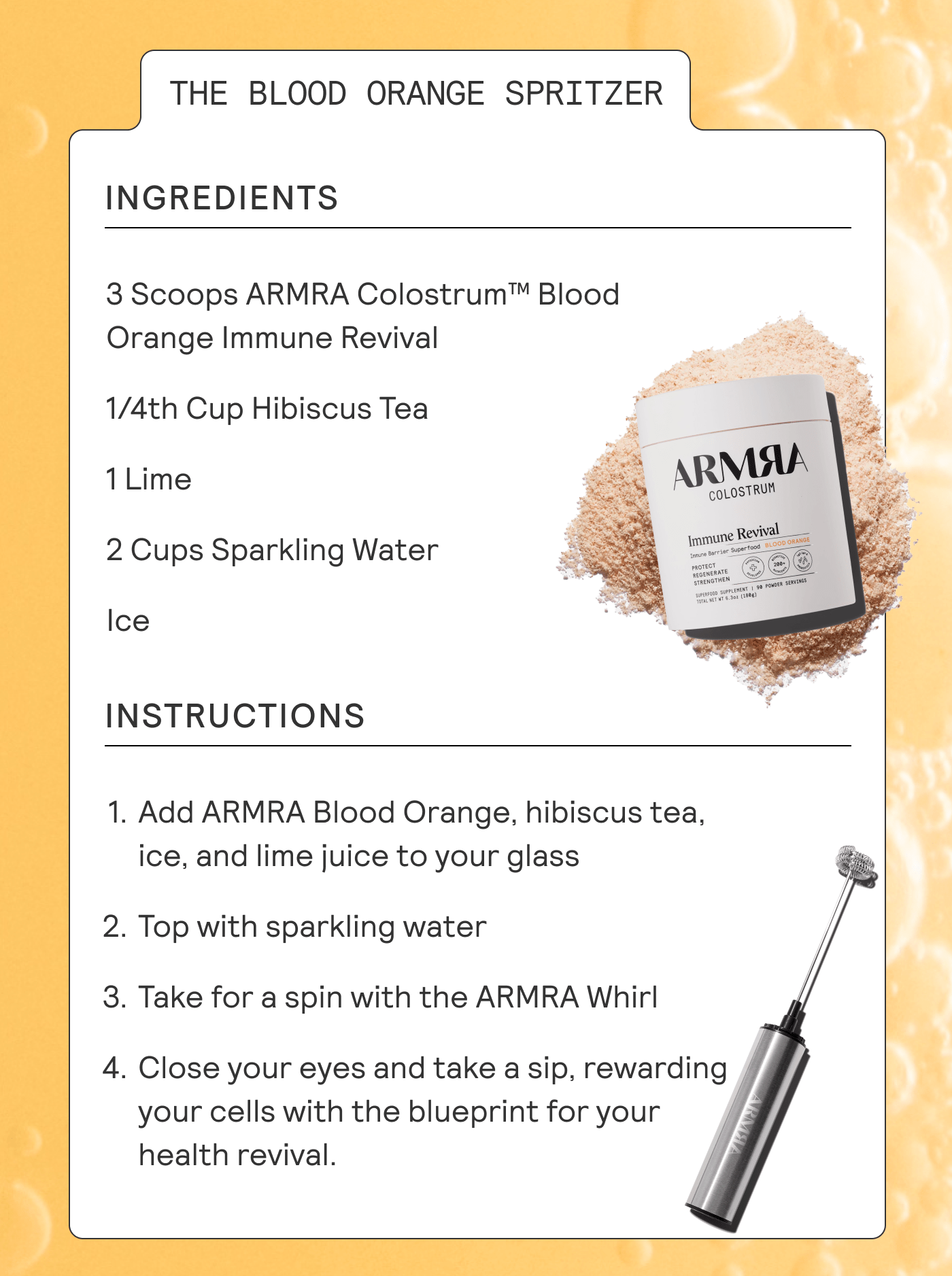 Ingredients: 3 Scoops ARMRA Colostrum™ Blood Orange Immune Revival 1/4th Cup Hibiscus Tea 1 Lime 2 Cups Sparkling Water Ice  Instructions: Add ARMRA Blood Orange, hibiscus tea, ice, and lime juice to your glass Top with sparkling water Take for a spin with the ARMRA Whirl Close your eyes and take a sip, rewarding your cells with the blueprint for your health revival.