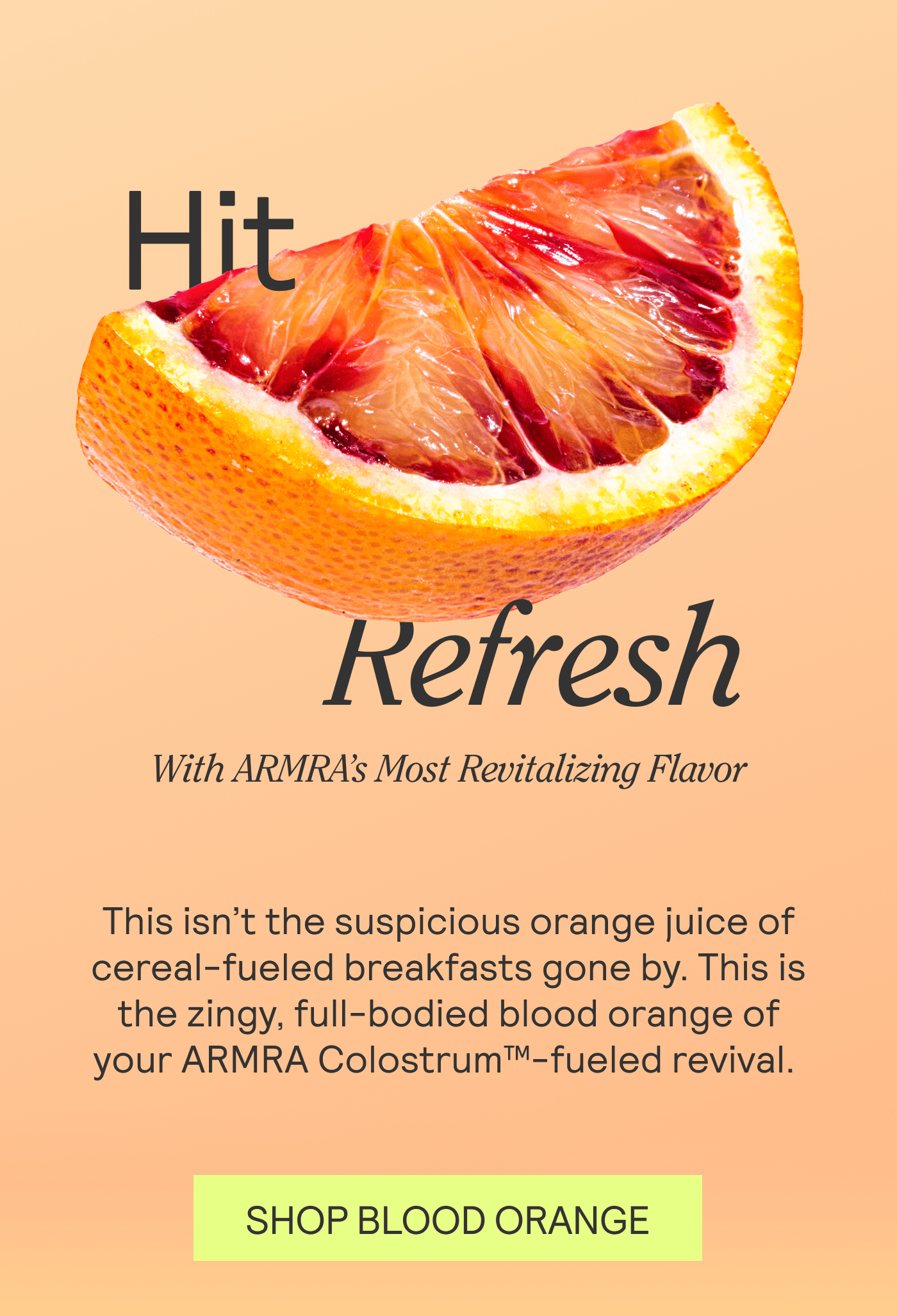 Hit Refresh With ARMRA’s Most Revitalizing Flavor. This isn’t the suspicious orange juice of cereal-fueled breakfasts gone by. This is the zingy, full-bodied blood orange of your ARMRA Colostrum™-fueled revival.