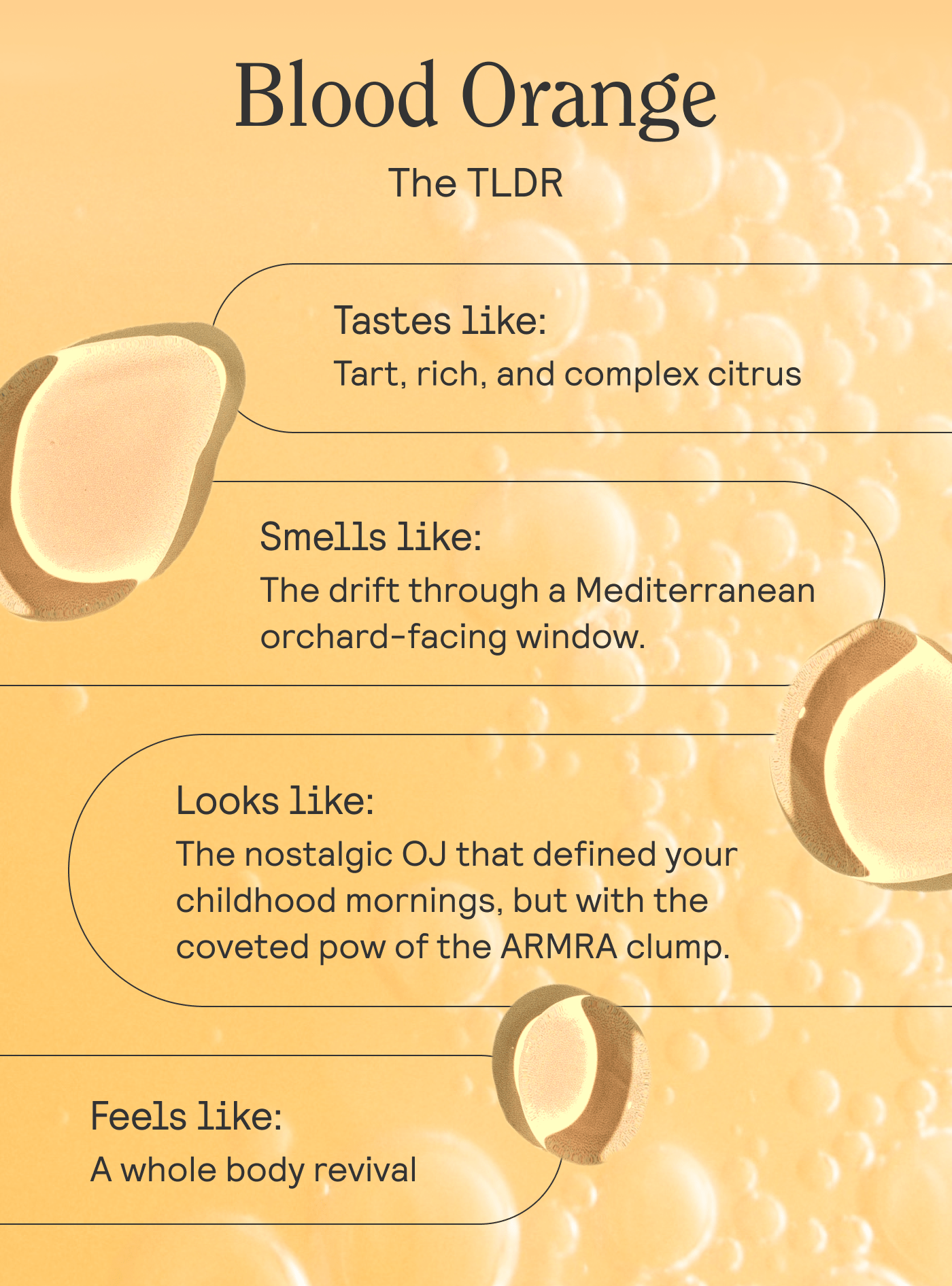 Blood Orange. The TLDR  Tastes like: Tart, rich, and complex citrus Smells like: The drift through a Mediterranean orchard-facing window. Looks like: The nostalgic OJ that defined your childhood mornings, but with the coveted pow of the ARMRA clump. Feels like: A whole body revival