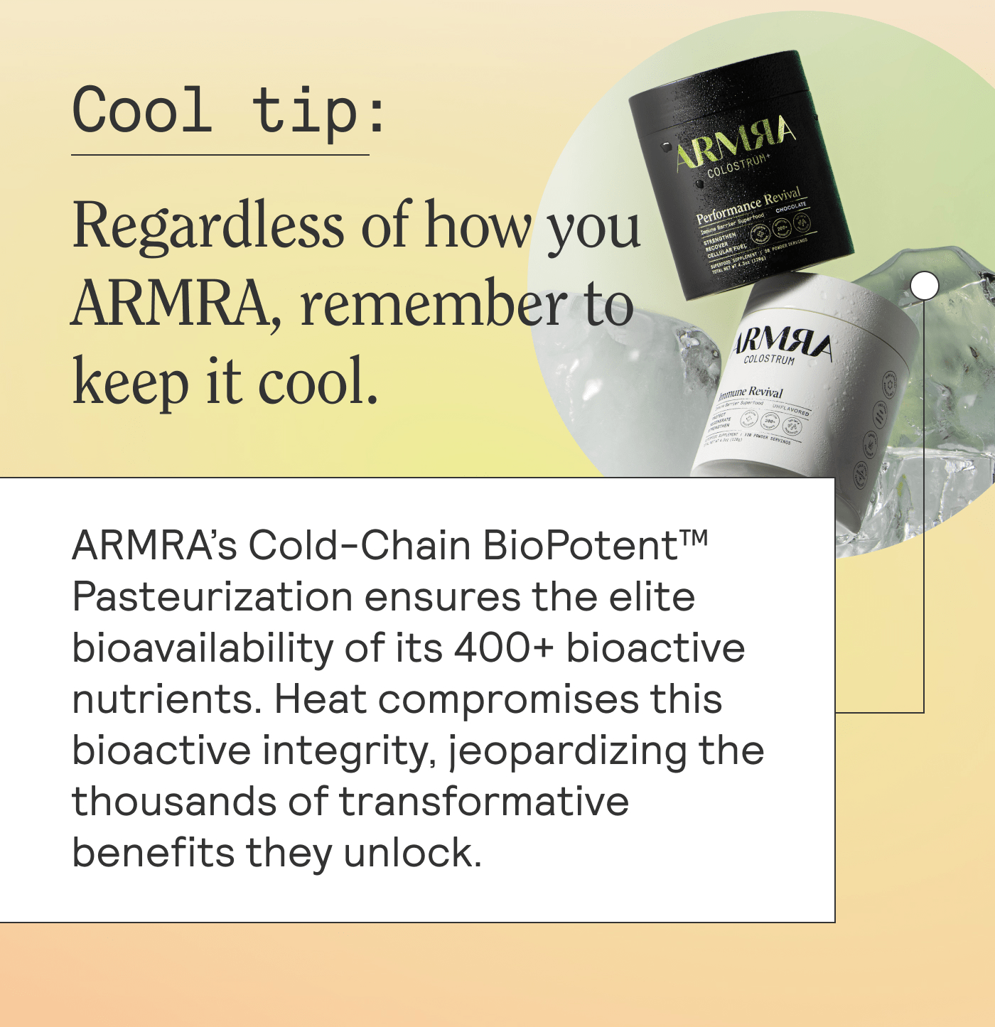 Cool tip: Regardless of how you ARMRA, remember to keep it cool. ARMRA’s Cold-Chain BioPotent™ Pasteurization ensures the elite bioavailability of its 400+ bioactive nutrients. Heat compromises this bioactive integrity, jeopardizing the thousands of transformative benefits they unlock.