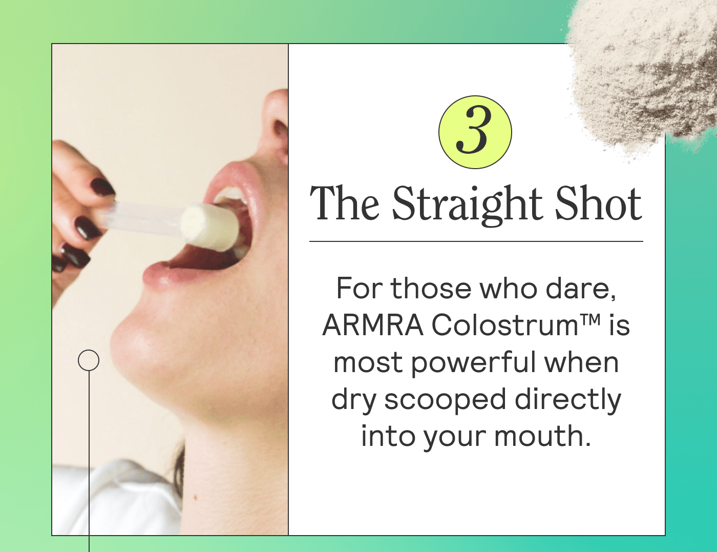 The Straight Shot For those who dare, ARMRA Colostrum™ is most powerful when dry scooped into your mouth. This is the method ARMRA founder, Dr. Sarah Rahal pioneered, and it’s her tried and true everytime. 