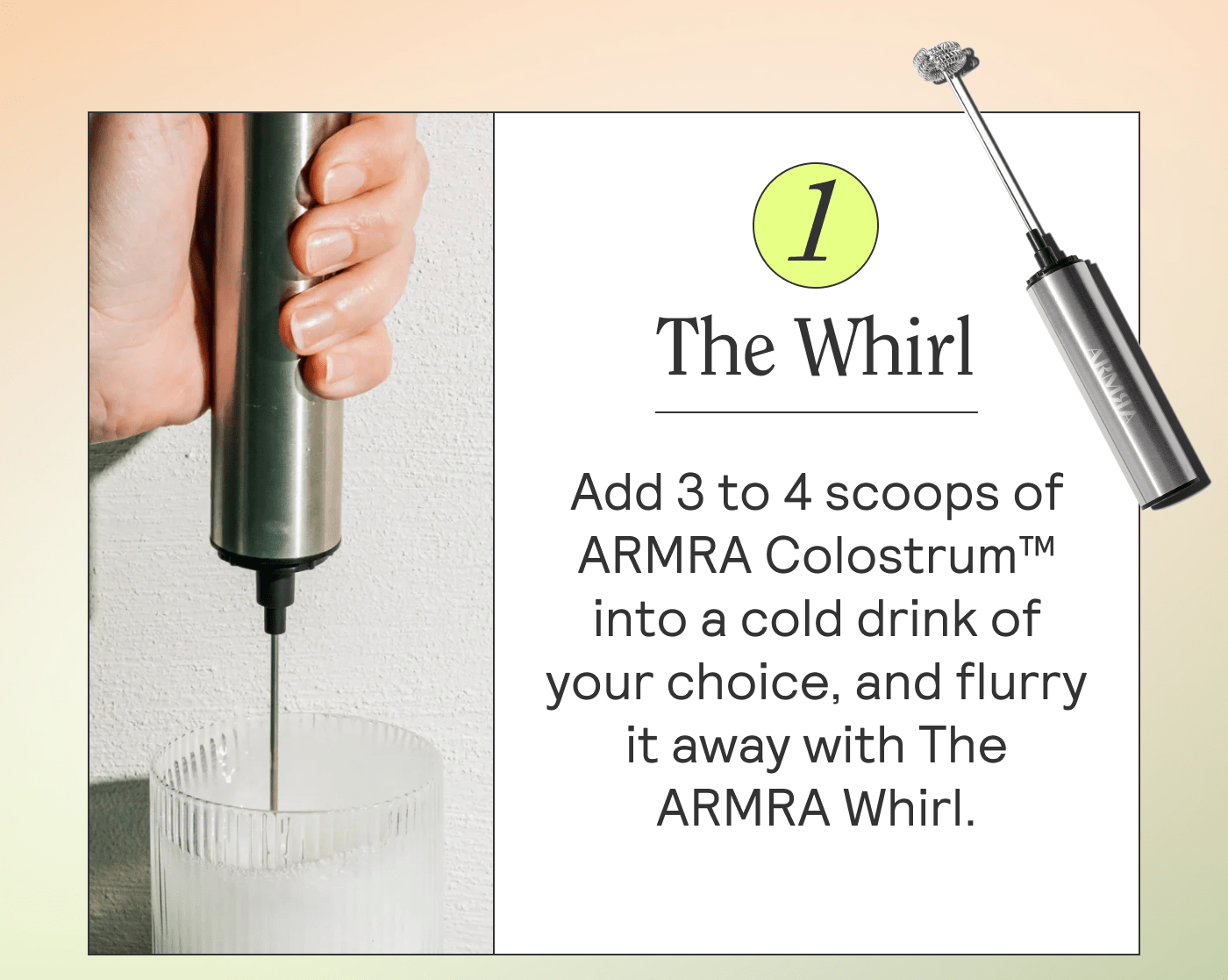 The Whirl Add 3 to 4 scoops of ARMRA Colostrum™ into a cold drink of your choice, and flurry it away with The ARMRA Whirl.