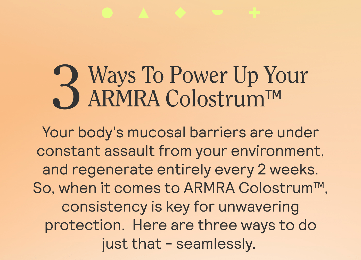 3 Ways To Power Up Your ARMRA Colostrum™  Sub: Your body's mucosal barriers are under constant assault from your environment, and regenerate entirely every 2 weeks. So, when it comes to ARMRA Colostrum™, consistency is key for unwavering protection.  Here are three ways to do just that - seamlessly.