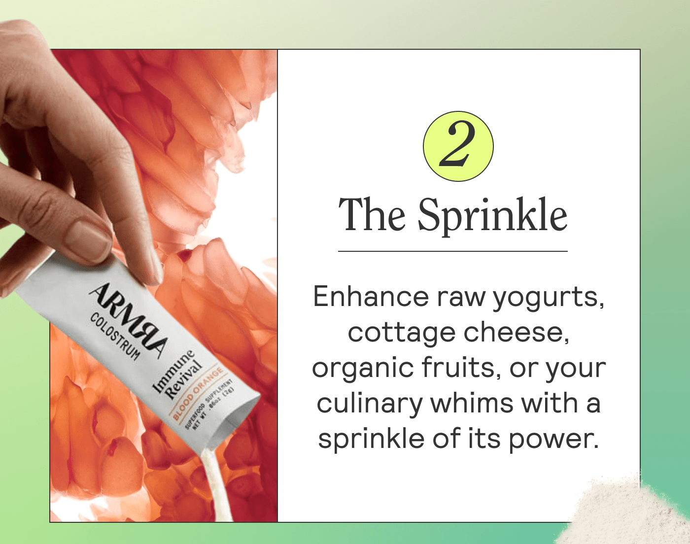 The Sprinkle  Enhance raw yogurts, cottage cheese, organic fruits, or your culinary whims with a sprinkle of its power.