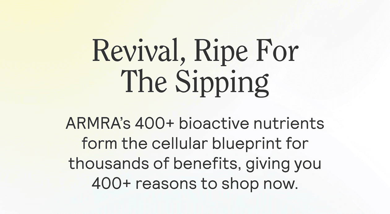 Revival, Ripe For The Sipping SUB: ARMRA’s 400+ bioactive nutrients form the cellular blueprint for thousands of benefits, giving you 400+ reasons to shop now.