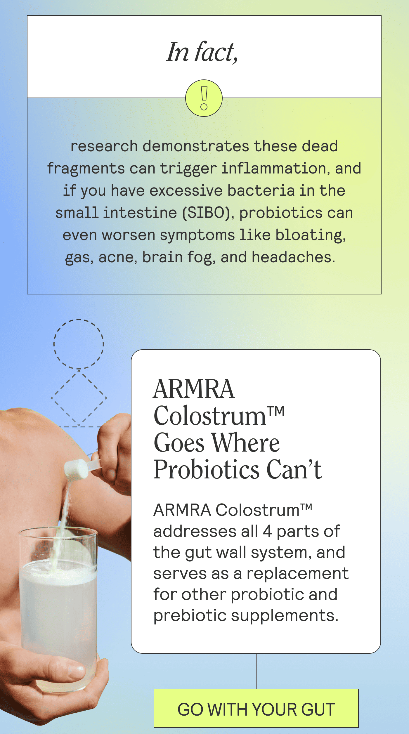 In fact, research demonstrates these dead fragments can trigger inflammation, and if you have excessive bacteria in the small intestine (SIBO), probiotics can even worsen symptoms like bloating, gas, acne, brain fog, and headaches.    Header: ARMRA Colostrum™ Goes Where Probiotics Can’t  ARMRA Colostrum™ addresses all 4 parts of the gut wall system, and serves as a replacement for other probiotic and prebiotic supplements.